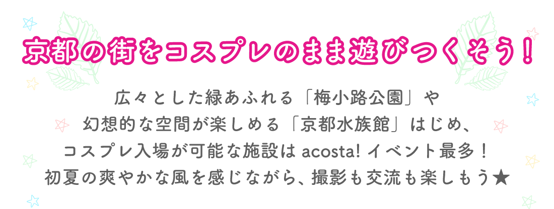 京都の街をコスプレのまま遊びつくそう！
広々とした緑あふれる「梅小路公園」や幻想的な空間が楽しめる「京都水族館」はじめ、コスプレ入場が可能な施設はacosta!イベント最多！初夏の爽やかな風を感じながら、撮影も交流も楽しもう★