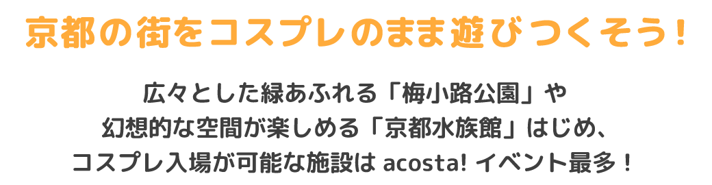 京都の街をコスプレのまま遊びつくそう！
広々とした緑あふれる「梅小路公園」や幻想的な空間が楽しめる「京都水族館」はじめ、コスプレ入場が可能な施設はacosta!イベント最多！初夏の爽やかな風を感じながら、撮影も交流も楽しもう★