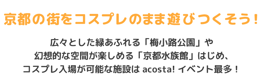 京都の街をコスプレのまま遊びつくそう！
広々とした緑あふれる「梅小路公園」や幻想的な空間が楽しめる「京都水族館」はじめ、コスプレ入場が可能な施設はacosta!イベント最多！初夏の爽やかな風を感じながら、撮影も交流も楽しもう★